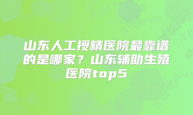 山东人工授精医院最靠谱的是哪家？山东辅助生殖医院top5