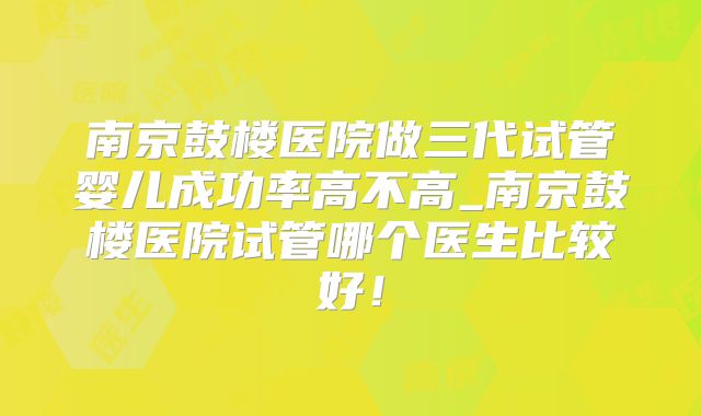 南京鼓楼医院做三代试管婴儿成功率高不高_南京鼓楼医院试管哪个医生比较好!