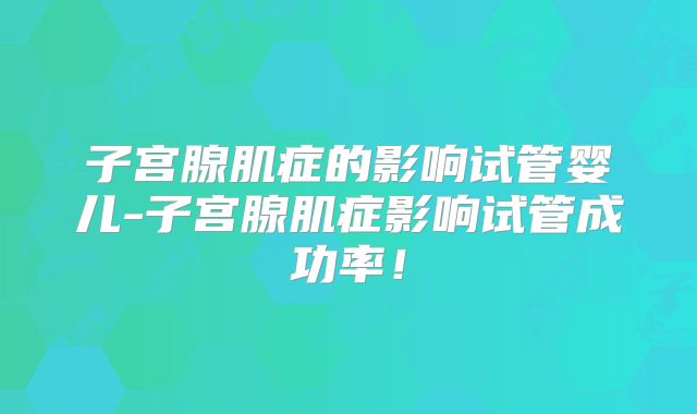 子宫腺肌症的影响试管婴儿-子宫腺肌症影响试管成功率！