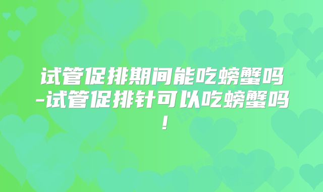 试管促排期间能吃螃蟹吗-试管促排针可以吃螃蟹吗！