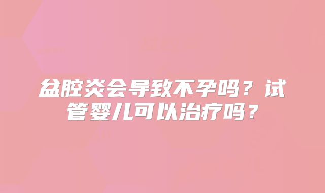 盆腔炎会导致不孕吗？试管婴儿可以治疗吗？