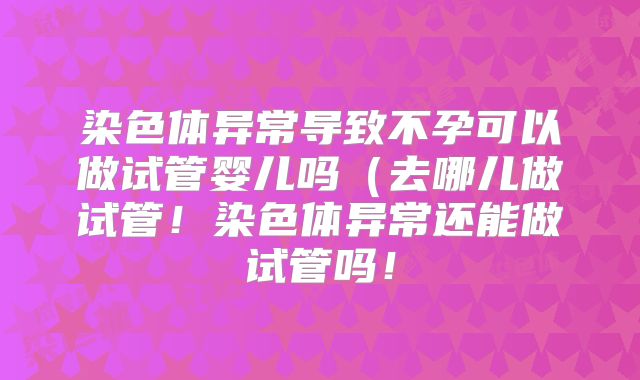 染色体异常导致不孕可以做试管婴儿吗(去哪儿做试管!染色体异常还能做试管吗!