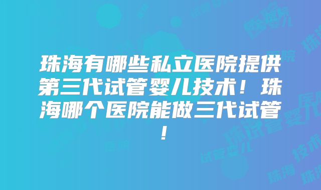 珠海有哪些私立医院提供第三代试管婴儿技术！珠海哪个医院能做三代试管！