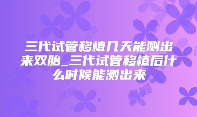 三代试管移植几天能测出来双胎_三代试管移植后什么时候能测出来