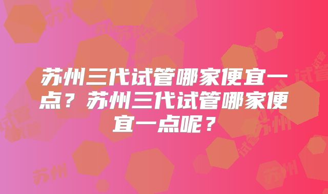 苏州三代试管哪家便宜一点？苏州三代试管哪家便宜一点呢？