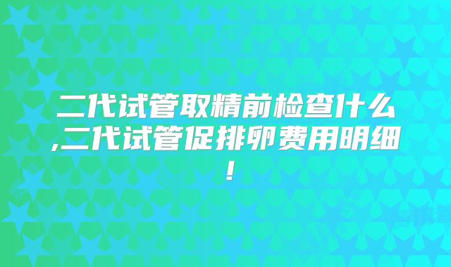 二代试管取精前检查什么,二代试管促排卵费用明细！
