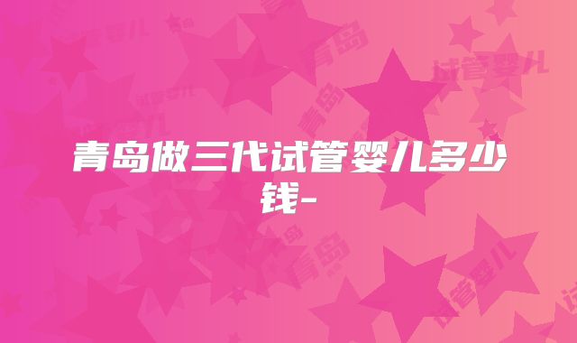 青岛做三代试管婴儿多少钱-