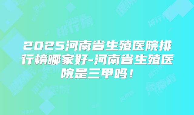 2025河南省生殖医院排行榜哪家好-河南省生殖医院是三甲吗！