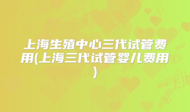 上海生殖中心三代试管费用(上海三代试管婴儿费用)