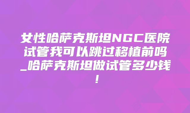 女性哈萨克斯坦NGC医院试管我可以跳过移植前吗_哈萨克斯坦做试管多少钱！