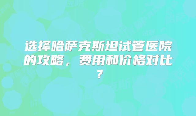 选择哈萨克斯坦试管医院的攻略,费用和价格对比?