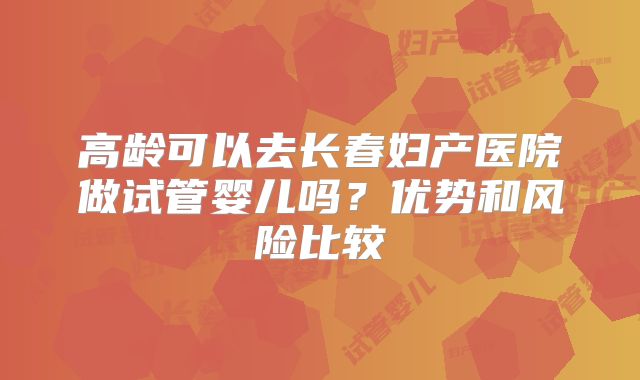 高龄可以去长春妇产医院做试管婴儿吗？优势和风险比较