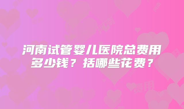河南试管婴儿医院总费用多少钱？括哪些花费？