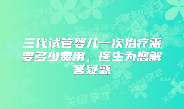 三代试管婴儿一次治疗需要多少费用，医生为您解答疑惑