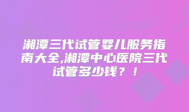 湘潭三代试管婴儿服务指南大全,湘潭中心医院三代试管多少钱？！