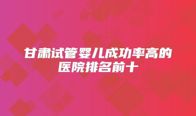 甘肃试管婴儿成功率高的医院排名前十