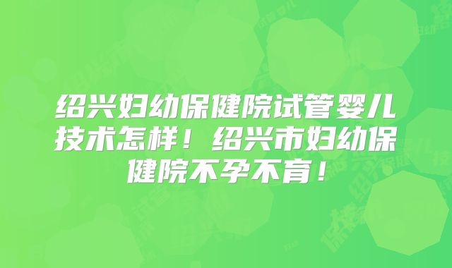 绍兴妇幼保健院试管婴儿技术怎样!绍兴市妇幼保健院不孕不育!