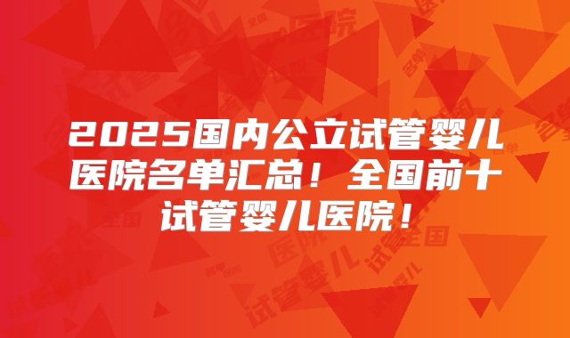 2025国内公立试管婴儿医院名单汇总！全国前十试管婴儿医院！