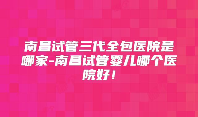 南昌试管三代全包医院是哪家-南昌试管婴儿哪个医院好！