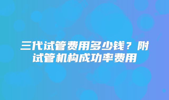 三代试管费用多少钱?附试管机构成功率费用