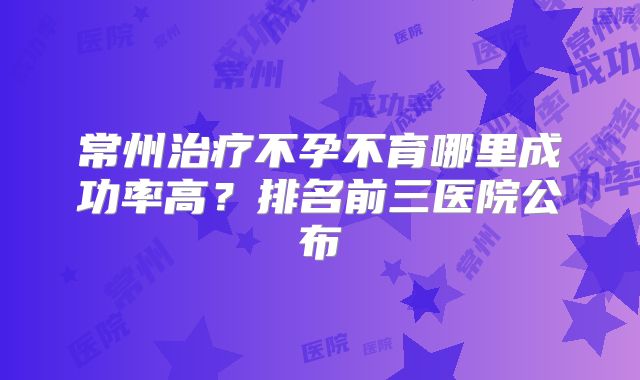 常州治疗不孕不育哪里成功率高?排名前三医院公布