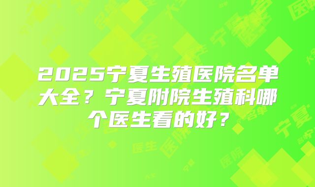 2025宁夏生殖医院名单大全？宁夏附院生殖科哪个医生看的好？