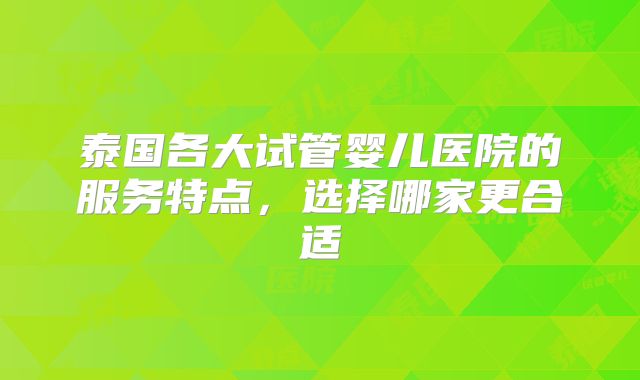 泰国各大试管婴儿医院的服务特点,选择哪家更合适