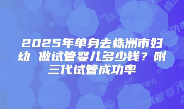 2025年单身去株洲市妇幼 做试管婴儿多少钱?附三代试管成功率