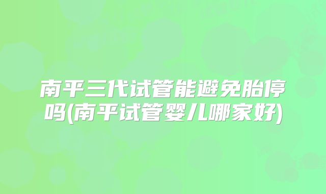 南平三代试管能避免胎停吗(南平试管婴儿哪家好)