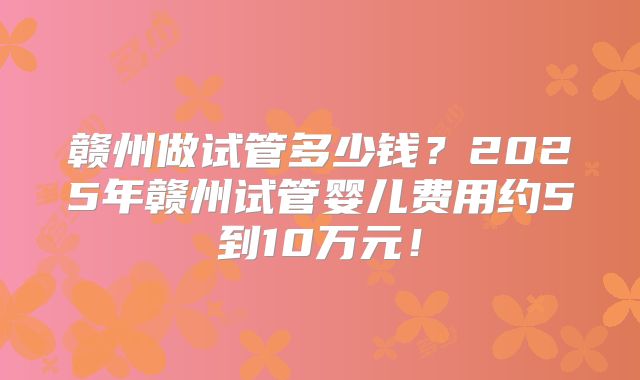 赣州做试管多少钱?2025年赣州试管婴儿费用约5到10万元!