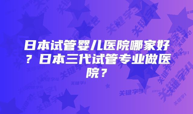 日本试管婴儿医院哪家好？日本三代试管专业做医院？