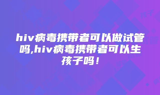 hiv病毒携带者可以做试管吗,hiv病毒携带者可以生孩子吗!