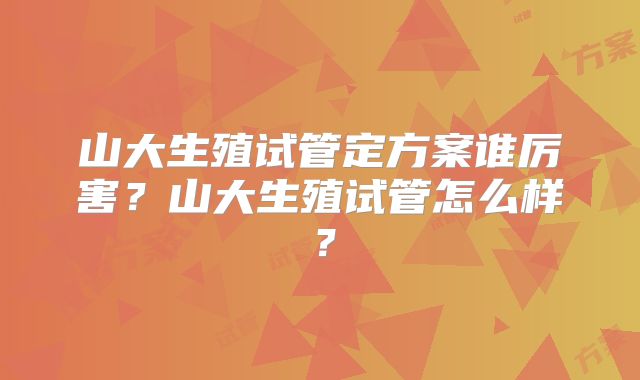山大生殖试管定方案谁厉害？山大生殖试管怎么样？