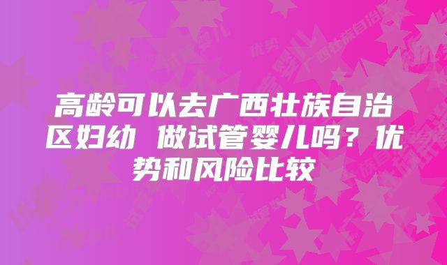 高龄可以去广西壮族自治区妇幼 做试管婴儿吗？优势和风险比较