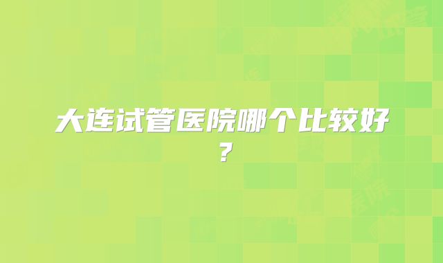 大连试管医院哪个比较好？