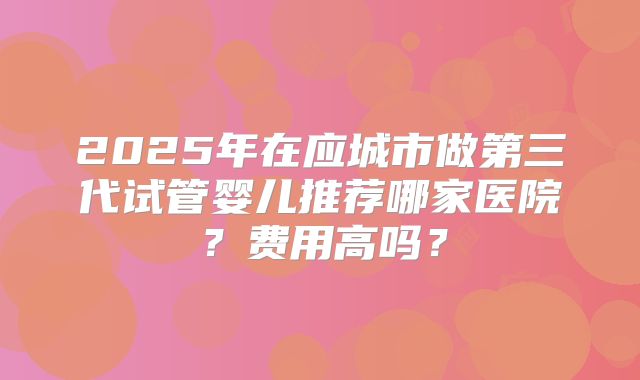 2025年在应城市做第三代试管婴儿推荐哪家医院?费用高吗?
