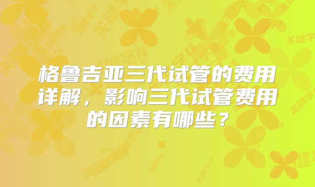 格鲁吉亚三代试管的费用详解，影响三代试管费用的因素有哪些？