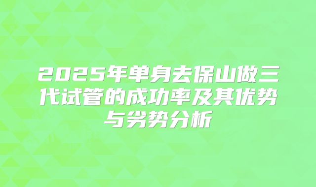 2025年单身去保山做三代试管的成功率及其优势与劣势分析