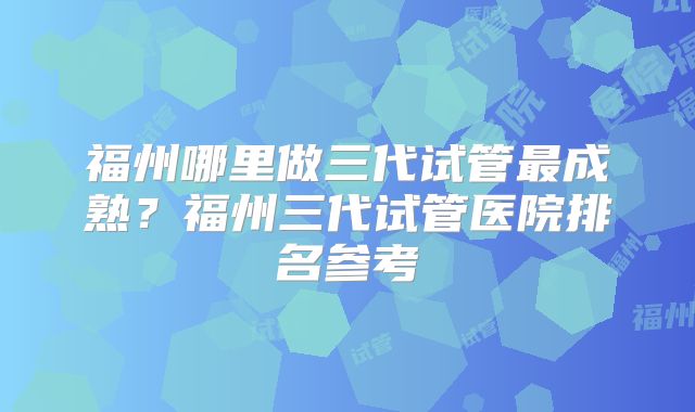 福州哪里做三代试管最成熟？福州三代试管医院排名参考