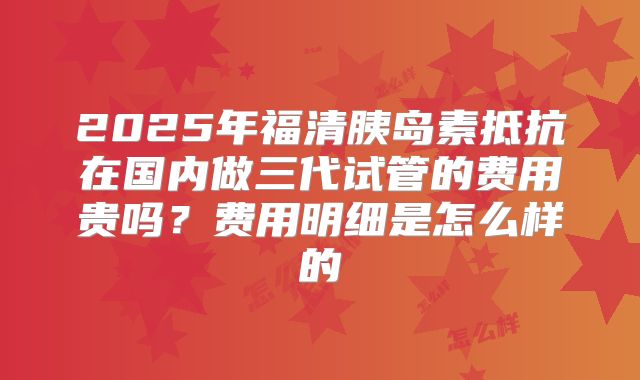 2025年福清胰岛素抵抗在国内做三代试管的费用贵吗？费用明细是怎么样的