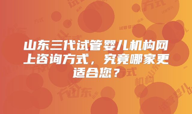 山东三代试管婴儿机构网上咨询方式，究竟哪家更适合您？