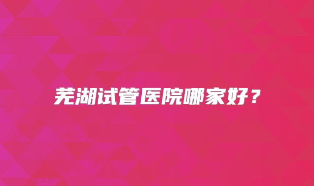 芜湖试管医院哪家好?