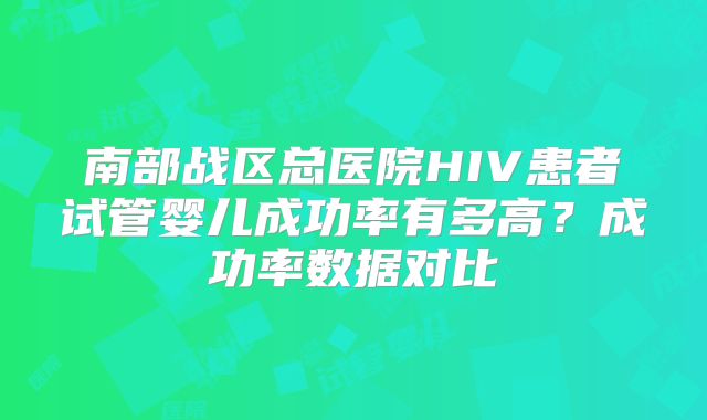 南部战区总医院HIV患者试管婴儿成功率有多高?成功率数据对比