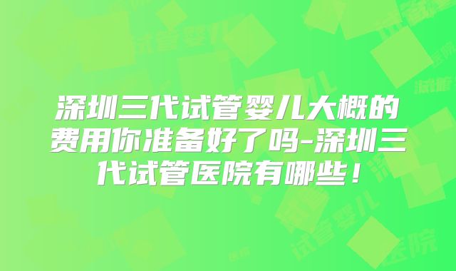 深圳三代试管婴儿大概的费用你准备好了吗-深圳三代试管医院有哪些！