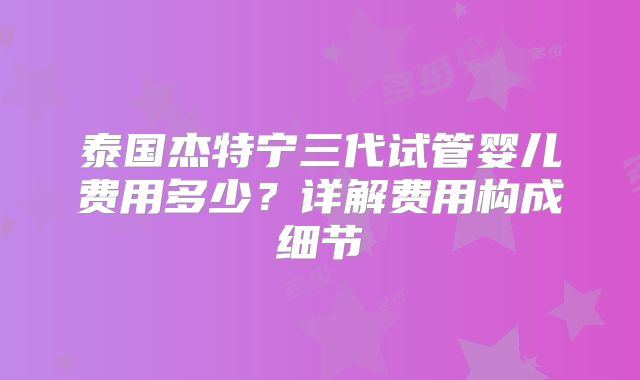泰国杰特宁三代试管婴儿费用多少？详解费用构成细节