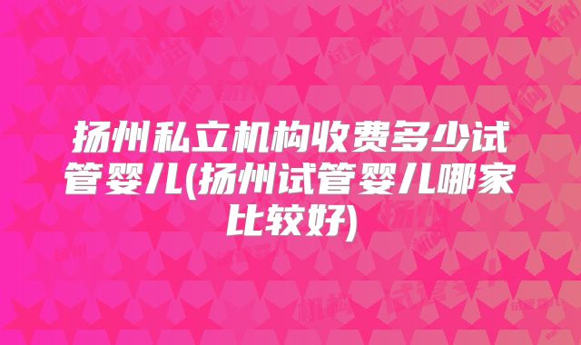 扬州私立机构收费多少试管婴儿(扬州试管婴儿哪家比较好)