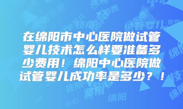 在绵阳市中心医院做试管婴儿技术怎么样要准备多少费用！绵阳中心医院做试管婴儿成功率是多少？！