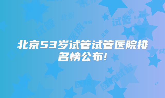 北京53岁试管试管医院排名榜公布!
