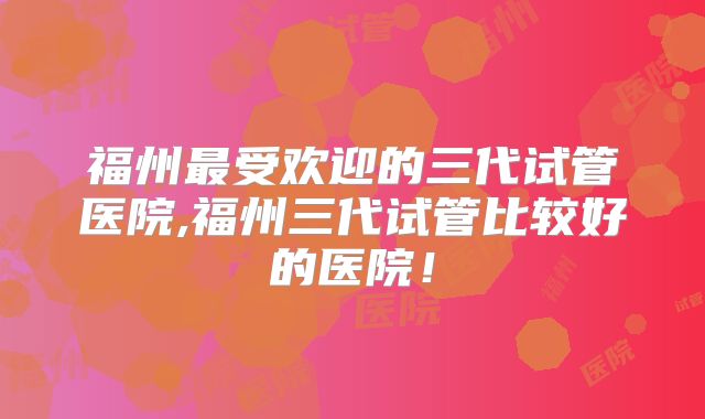 福州最受欢迎的三代试管医院,福州三代试管比较好的医院！
