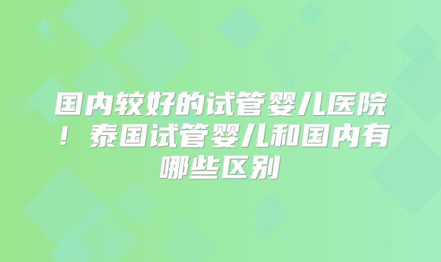 国内较好的试管婴儿医院！泰国试管婴儿和国内有哪些区别